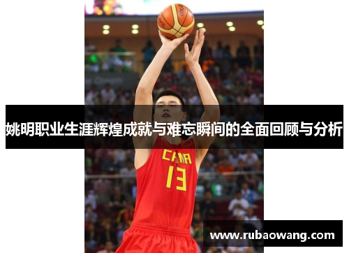 姚明职业生涯辉煌成就与难忘瞬间的全面回顾与分析