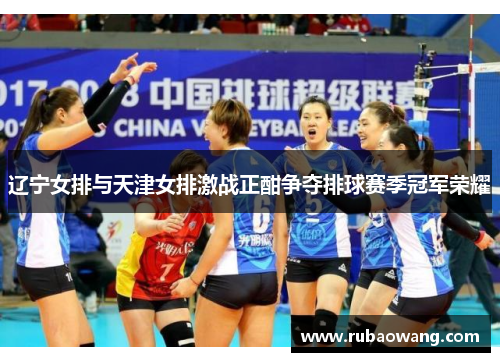 辽宁女排与天津女排激战正酣争夺排球赛季冠军荣耀